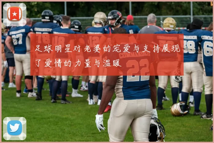 足球明星对老婆的宠爱与支持展现了爱情的力量与温暖