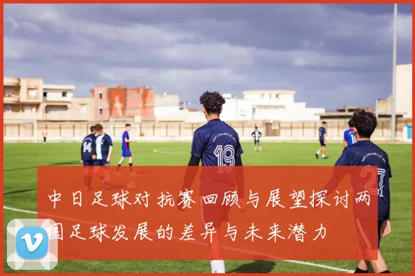 中日足球对抗赛回顾与展望探讨两国足球发展的差异与未来潜力