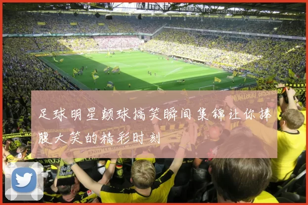 足球明星颠球搞笑瞬间集锦让你捧腹大笑的精彩时刻