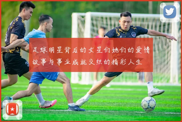 足球明星背后的女星们她们的爱情故事与事业成就交织的精彩人生